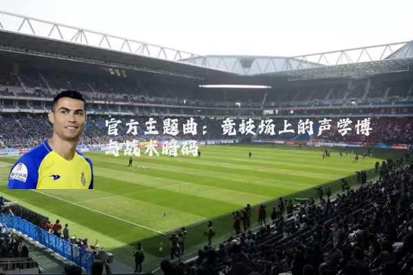 官方主题曲:竞技场上的声学博弈与战术暗码